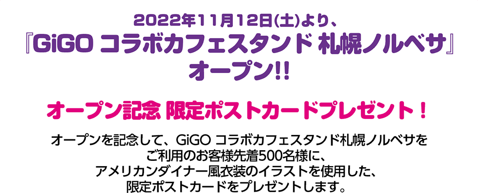 2022年11月12日（土）より、『GiGO コラボカフェスタンド 札幌ノルベサ』オープン!!オープン記念 限定ポストカードプレゼント！GiGO コラボカフェスタンド札幌ノルベサをご利用のお客様、先着500名様に、アメリカンダイナー風衣装のイラストを使用した、限定ポストカードをプレゼントします。